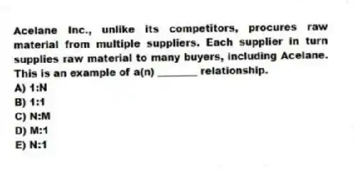 Acelane Inc., unlike its competitors, procures raw material from multiple suppliers. Each supplier in turn supplies raw material to many buyers, including Acelane. This is an example of a(n) ________ relationship.
A) 1:N
B) 1:1
C) N:M
D) M:1
E) N:1