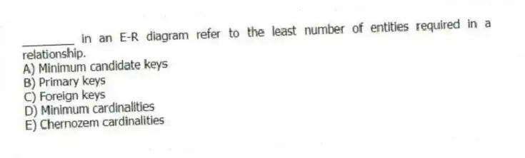 ________ in an E-R diagram refer to the least number of entities required in a relationship.
A) Minimum candidate keys
B) Primary keys
C) Foreign keys
D) Minimum cardinalities
E) Chernozem cardinalities