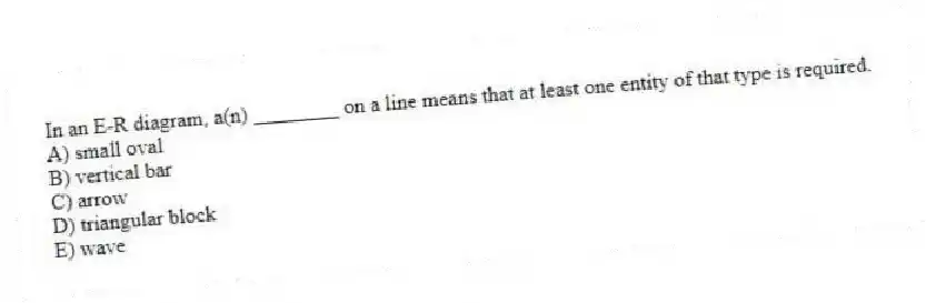 In an E-R diagram, a(n) ________ on a line means that at least one entity of that type is required.
A) small oval
B) vertical bar
C) arrow
D) triangular block
E) wave