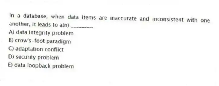 In a database, when data items are inaccurate and inconsistent with one another, it leads to a(n) ________.
A) data integrity problem
B) crow's-foot paradigm
C) adaptation conflict
D) security problem
E) data loopback problem