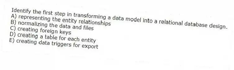 Identify the first step in transforming a data model into a relational database design.
A) representing the entity relationships
B) normalizing the data and files
C) creating foreign keys
D) creating a table for each entity
E) creating data triggers for export