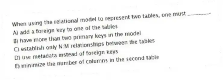 When using the relational model to represent two tables, one must ________.
A) add a foreign key to one of the tables
B) have more than two primary keys in the model
C) establish only N:M relationships between the tables
D) use metadata instead of foreign keys
E) minimize the number of columns in the second table