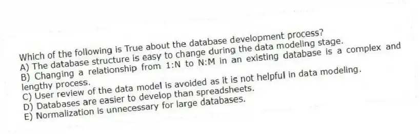 Which of the following is True about the database development process?
A) The database structure is easy to change during the data modeling stage.
B) Changing a relationship from 1:N to N:M in an existing database is a complex and lengthy process.
C) User review of the data model is avoided as it is not helpful in data modeling.
D) Databases are easier to develop than spreadsheets.
E) Normalization is unnecessary for large databases.