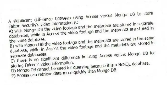 A significant difference between using Access versus Mongo DB to store Falcon Security's video information is:
A) with Mongo DB the video footage and the metadata are stored in separate databases, while in Access the video footage and the metadata are stored in the same database.
B) with Mongo DB the video footage and the metadata are stored in the same database, while in Access the video footage and the metadata are stored in separate databases.
C) there is no significant difference in using Access versus Mongo DB for storing Falcon's video information.
D) Mongo DB cannot be used for querying because it is a NoSQL database.
E) Access can retrieve data more quickly than Mongo DB.