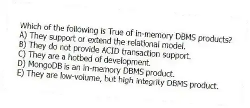 Which of the following is True of in-memory DBMS products?
A) They support or extend the relational model.
B) They do not provide ACID transaction support.
C) They are a hotbed of development.
D) MongoDB is an in-memory DBMS product.
E) They are low-volume, but high integrity DBMS product.