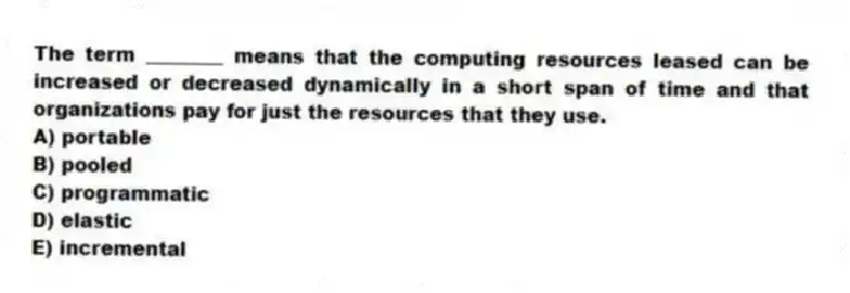 The term ________ means that the computing resources leased can be increased or decreased dynamically in a short span of time and that organizations pay for just the resources that they use.
A) portable
B) pooled
C) programmatic
D) elastic
E) incremental