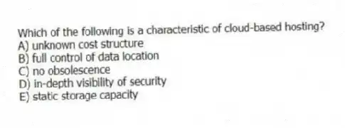 Which of the following is a characteristic of cloud-based hosting?
A) unknown cost structure
B) full control of data location
C) no obsolescence
D) in-depth visibility of security
E) static storage capacity