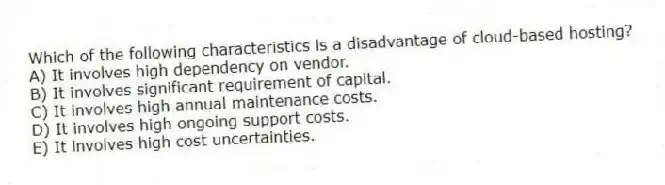Which of the following characteristics is a disadvantage of cloud-based hosting?
A) It involves high dependency on vendor.
B) It involves significant requirement of capital.
C) It involves high annual maintenance costs.
D) It involves high ongoing support costs.
E) It involves high cost uncertainties.