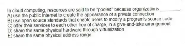 In cloud computing, resources are said to be "pooled" because organizations ________.
A) use the public Internet to create the appearance of a private connection
B) use open source standards that enable users to modify a program's source code
C) offer their services to each other free of charge, in a give-and-take arrangement
D) share the same physical hardware through virtualization
E) share the same physical address range