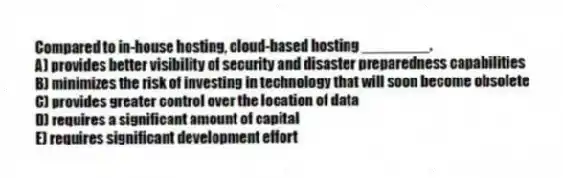 Compared to in-house hosting, cloud-based hosting ________.
A) provides better visibility of security and disaster preparedness capabilities
B) minimizes the risk of investing in technology that will soon become obsolete
C) provides greater control over the location of data
D) requires a significant amount of capital
E) requires significant development effort