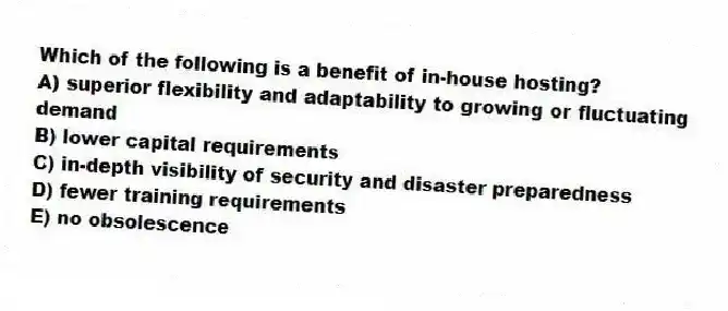 Which of the following is a benefit of in-house hosting?
A) superior flexibility and adaptability to growing or fluctuating demand
B) lower capital requirements
C) in-depth visibility of security and disaster preparedness
D) fewer training requirements
E) no obsolescence