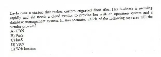 Layla runs a startup that makes custom engraved floor tiles. Her business is growing rapidly and she needs a cloud vendor to provide her with an operating system and a database management system. In this scenario, which of the following services will the vendor provide?
A) CDN
B) PaaS
C) IaaS
D) VPN
E) Web hosting