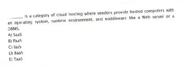 ________ is a category of cloud hosting where vendors provide hosted computers with an operating system, runtime environment, and middleware like a Web server or a DBMS.
A) SaaS
B) PaaS
C) IaaS
D) BaaS
E) TaaS