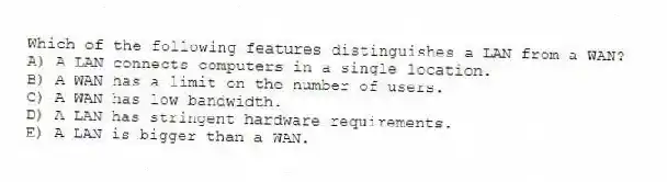 Which of the following features distinguishes a LAN from a WAN?
A) A LAN connects computers in a single location.
B) A WAN has a limit on the number of users.
C) A WAN has low bandwidth.
D) A LAN has stringent hardware requirements.
E) A LAN is bigger than a WAN.