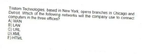 Tristom Technologies, based in New York, opens branches in Chicago and Detroit. Which of the following networks will the company use to connect computers in the three offices?
A) WAN
B) LAN
C) URL
D) XML
E) HTML