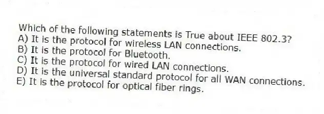 Which of the following statements is True about IEEE 802.3?
A) It is the protocol for wireless LAN connections.
B) It is the protocol for Bluetooth.
C) It is the protocol for wired LAN connections.
D) It is the universal standard protocol for all WAN connections.
E) It is the protocol for optical fiber rings.