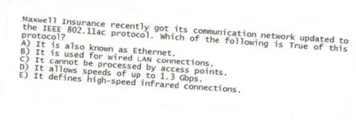 Maxwell Insurance recently got its communication network updated to the IEEE 802.11ac protocol. Which of the following is True of this protocol?
A) It is also known as Ethernet.
B) It is used for wired LAN connections.
C) It cannot be processed by access points.
D) It allows speeds of up to 1.3 Gbps.
E) It defines high-speed infrared connections.