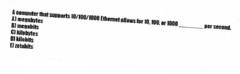 A computer that supports 10/100/1000 Ethernet allows for 10, 100, or 1000 ________ per second.
A) megabytes
B) megabits
C) kilobytes
D) kilobits
E) zetabits