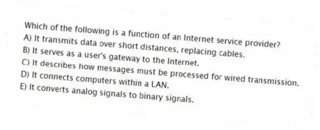 Which of the following is a function of an Internet service provider?
A) It transmits data over short distances, replacing cables.
B) It serves as a user's gateway to the Internet.
C) It describes how messages must be processed for wired transmission.
D) It connects computers within a LAN.
E) It converts analog signals to binary signals.