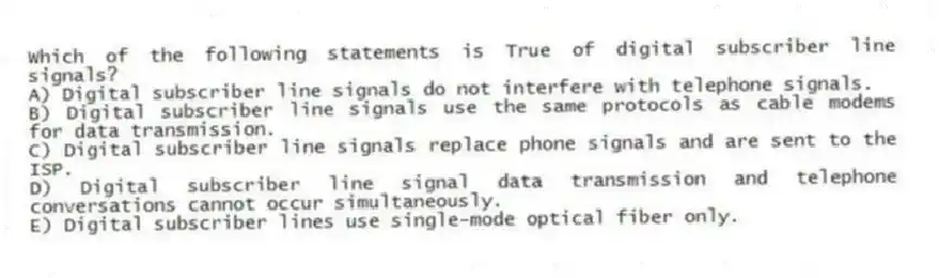 Which of the following statements is True of digital subscriber line signals?
A) Digital subscriber line signals do not interfere with telephone signals.
B) Digital subscriber line signals use the same protocols as cable modems for data transmission.
C) Digital subscriber line signals replace phone signals and are sent to the ISP.
D) Digital subscriber line signal data transmission and telephone conversations cannot occur simultaneously.
E) Digital subscriber lines use single-mode optical fiber only.