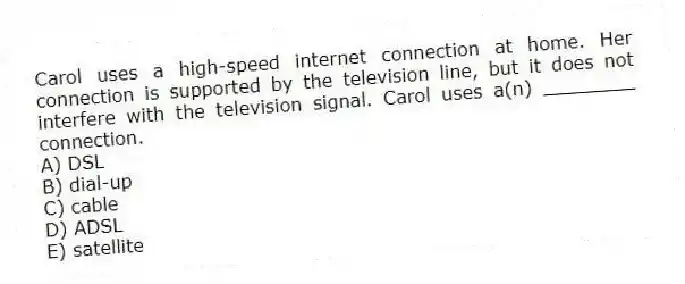Carol uses a high-speed internet connection at home. Her connection is supported by the television line, but it does not interfere with the television signal. Carol uses a(n) ________ connection.
A) DSL
B) dial-up
C) cable
D) ADSL
E) satellite