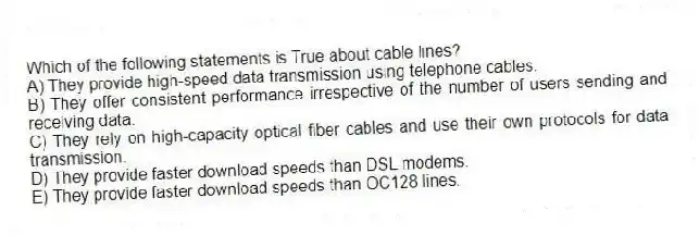 Which of the following statements is True about cable lines?
A) They provide high-speed data transmission using telephone cables.
B) They offer consistent performance irrespective of the number of users sending and receiving data.
C) They rely on high-capacity optical fiber cables and use their own protocols for data transmission.
D) They provide faster download speeds than DSL modems.
E) They provide faster download speeds than OC128 lines.