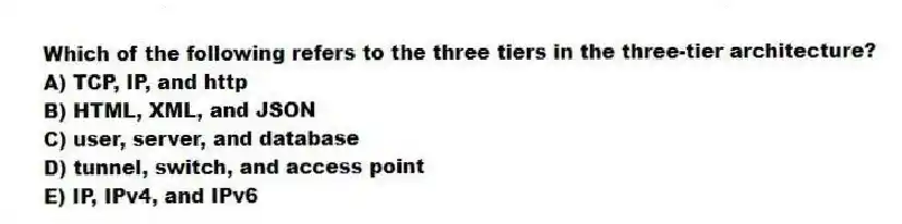 Which of the following refers to the three tiers in the three-tier architecture?
A) TCP, IP, and http
B) HTML, XML, and JSON
C) user, server, and database
D) tunnel, switch, and access point
E) IP, IPv4, and IPv6