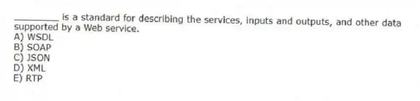 ________ is a standard for describing the services, inputs and outputs, and other data supported by a Web service.
A) WSDL
B) SOAP
C) JSON
D) XML
E) RTP