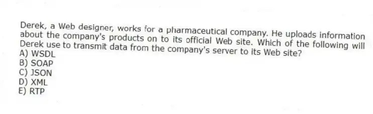 Derek, a Web designer, works for a pharmaceutical company. He uploads information about the company's products on to its official Web site. Which of the following will Derek use to transmit data from the company's server to its Web site?
A) WSDL
B) SOAP
C) JSON
D) XML
E) RTP