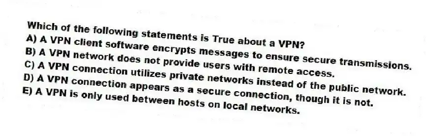 Which of the following statements is True about a VPN?
A) A VPN client software encrypts messages to ensure secure transmissions.
B) A VPN network does not provide users with remote access.
C) A VPN connection utilizes private networks instead of the public network.
D) A VPN connection appears as a secure connection, though it is not.
E) A VPN is only used between hosts on local networks.