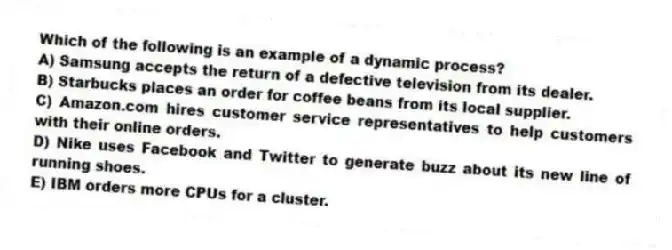 Which of the following is an example of a dynamic process?
A) Samsung accepts the return of a defective television from its dealer.
B) Starbucks places an order for coffee beans from its local supplier.
C) Amazon.com hires customer service representatives to help customers with their online orders.
D) Nike uses Facebook and Twitter to generate buzz about its new line of running shoes.
E) IBM orders more CPUs for a cluster.