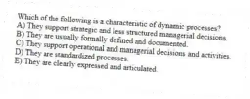 Which of the following is a characteristic of dynamic processes?
A) They support strategic and less structured managerial decisions.
B) They are usually formally defined and documented.
C) They support operational and managerial decisions and activities.
D) They are standardized processes.
E) They are clearly expressed and articulated.