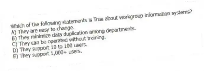 Which of the following statements is True about workgroup information systems?
A) They are easy to change.
B) They minimize data duplication among departments.
C) They can be operated without training.
D) They support 10 to 100 users.
E) They support 1,000+ users.