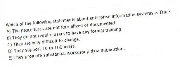 Which of the following statements about enterprise information systems is True?
A) The procedures are not formalized or documented.
B) They do not require users to have any formal training.
C) They are very difficult to change.
D) They support 10 to 100 users.
E) They promote substantial workgroup data duplication.