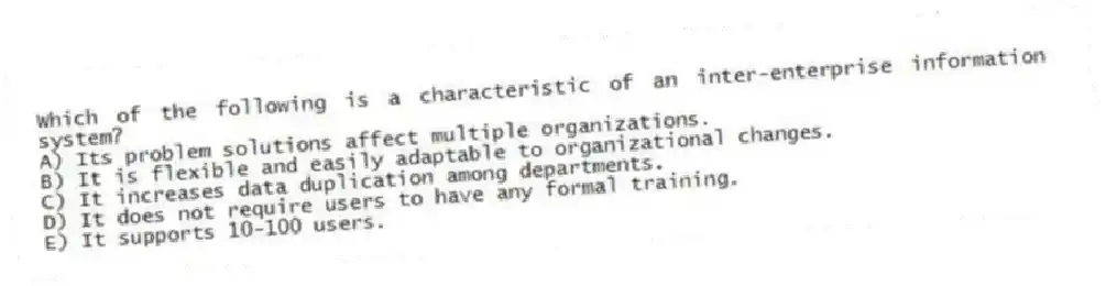 Which of the following is a characteristic of an inter-enterprise information system?
A) Its problem solutions affect multiple organizations.
B) It is flexible and easily adaptable to organizational changes.
C) It increases data duplication among departments.
D) It does not require users to have any formal training.
E) It supports 10-100 users.