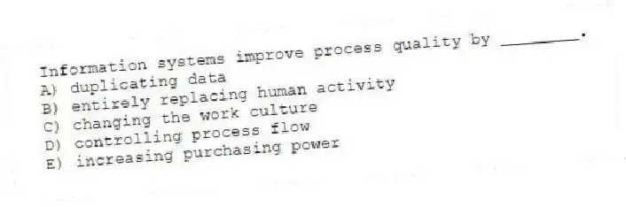 Information systems improve process quality by ________.
A) duplicating data
B) entirely replacing human activity
C) changing the work culture
D) controlling process flow
E) increasing purchasing power