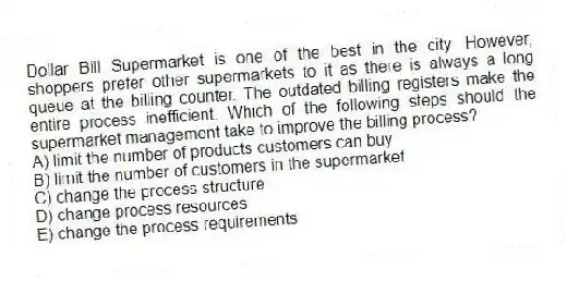 Dollar Bill Supermarket is one of the best in the city. However, shoppers prefer other supermarkets to it as there is always a long queue at the billing counter. The outdated billing registers make the entire process inefficient. Which of the following steps should the supermarket management take to improve the billing process?
A) limit the number of products customers can buy
B) limit the number of customers in the supermarket
C) change the process structure
D) change process resources
E) change the process requirements
