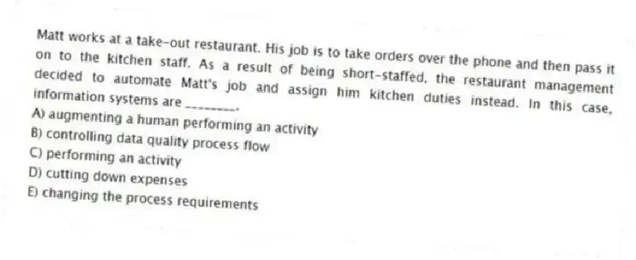 Matt works at a take-out restaurant. His job is to take orders over the phone and then pass it on to the kitchen staff. As a result of being short-staffed, the restaurant management decided to automate Matt's job and assign him kitchen duties instead. In this case, information systems are ________.
A) augmenting a human performing an activity
B) controlling data quality process flow
C) performing an activity
D) cutting down expenses
E) changing the process requirements