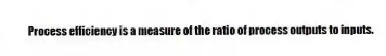 Process efficiency is a measure of the ratio of process outputs to inputs.