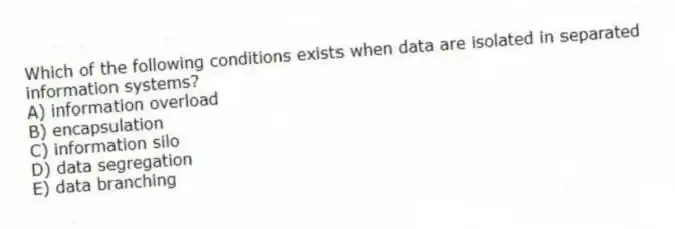 Which of the following conditions exists when data are isolated in separated information systems?
A) information overload
B) encapsulation
C) information silo
D) data segregation
E) data branching