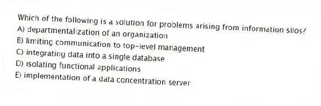 Which of the following is a solution for problems arising from information silos?
A) departmentalization of an organization
B) limiting communication to top-level management
C) integrating data into a single database
D) isolating functional applications
E) implementation of a data concentration server