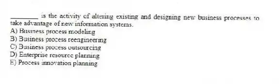 ________ is the activity of altering existing and designing new business processes to take advantage of new information systems.
A) Business process modeling
B) Business process reengineering
C) Business process outsourcing
D) Enterprise resource planning
E) Process innovation planning