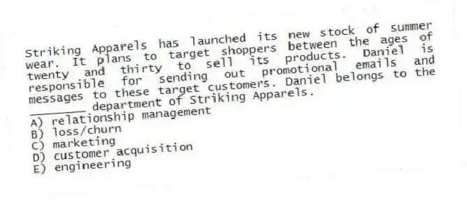 Striking Apparels has launched its new stock of summer wear. It plans to target shoppers between the ages of twenty and thirty to sell its products. Daniel is responsible for sending out promotional emails and messages to these target customers. Daniel belongs to the ________ department of Striking Apparels.
A) relationship management
B) loss/churn
C) marketing
D) customer acquisition
E) engineering