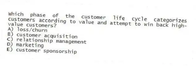 Which phase of the customer life cycle categorizes customers according to value and attempt to win back high-value customers?
A) loss/churn
B) customer acquisition
C) relationship management
D) marketing
E) customer sponsorship