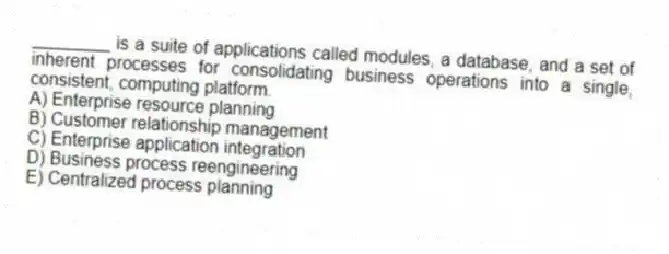 ________ is a suite of applications called modules, a database, and a set of inherent processes for consolidating business operations into a single, consistent, computing platform.
A) Enterprise resource planning
B) Customer relationship management
C) Enterprise application integration
D) Business process reengineering
E) Centralized process planning
