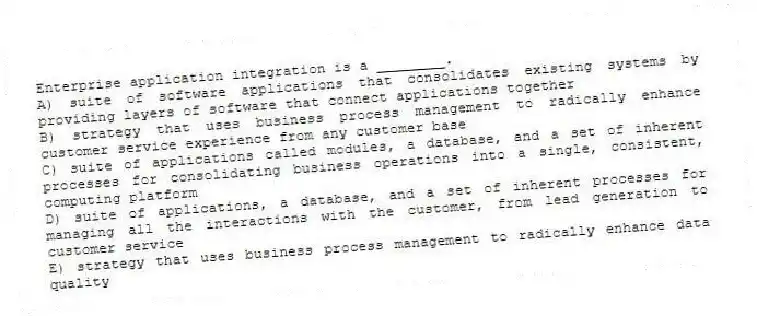 Enterprise application integration is a ________.
A) suite of software applications that consolidates existing systems by providing layers of software that connect applications together
B) strategy that uses business process management to radically enhance customer service experience from any customer base
C) suite of applications called modules, a database, and a set of inherent processes for consolidating business operations into a single, consistent, computing platform
D) suite of applications, a database, and a set of inherent processes for managing all the interactions with the customer, from lead generation to customer service
E) strategy that uses business process management to radically enhance data quality