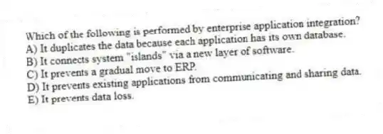 Which of the following is performed by enterprise application integration?
A) It duplicates the data because each application has its own database.
B) It connects system "islands" via a new layer of software.
C) It prevents a gradual move to ERP.
D) It prevents existing applications from communicating and sharing data.
E) It prevents data loss.