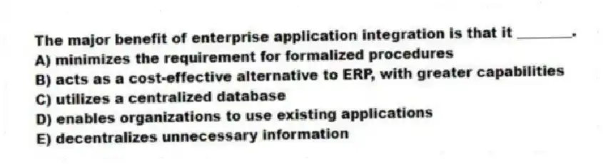 The major benefit of enterprise application integration is that it ________.
A) minimizes the requirement for formalized procedures
B) acts as a cost-effective alternative to ERP, with greater capabilities
C) utilizes a centralized database
D) enables organizations to use existing applications
E) decentralizes unnecessary information