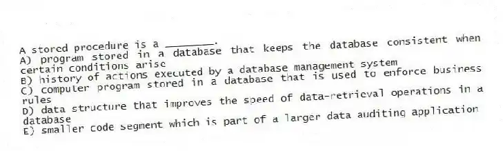 A stored procedure is a ________.
A) program stored in a database that keeps the database consistent when certain conditions arise
B) history of actions executed by a database management system
C) computer program stored in a database that is used to enforce business rules
D) data structure that improves the speed of data-retrieval operations in a database
E) smaller code segment which is part of a larger data auditing application