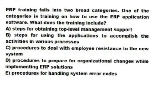 ERP training falls into two broad categories. One of the categories is training on how to use the ERP application software. What does the training include?
A) steps for obtaining top-level management support
B) steps for using the applications to accomplish the activities in various processes
C) procedures to deal with employee resistance to the new system
D) procedures to prepare for organizational changes while implementing ERP solutions
E) procedures for handling system error codes